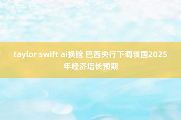 taylor swift ai换脸 巴西央行下调该国2025年经济增长预期