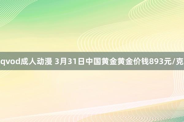 qvod成人动漫 3月31日中国黄金黄金价钱893元/克
