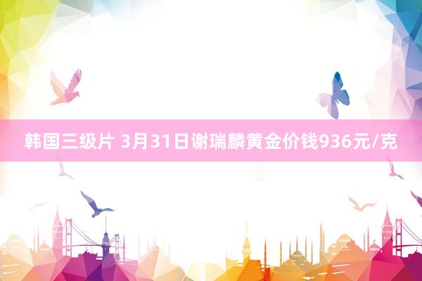 韩国三级片 3月31日谢瑞麟黄金价钱936元/克