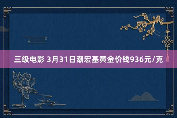 三级电影 3月31日潮宏基黄金价钱936元/克