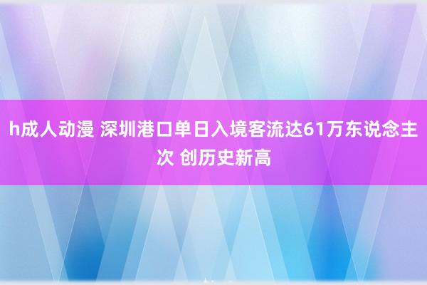 h成人动漫 深圳港口单日入境客流达61万东说念主次 创历史新高