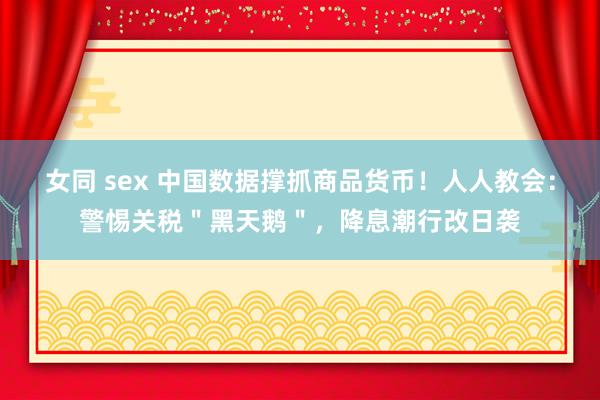 女同 sex 中国数据撑抓商品货币！人人教会：警惕关税＂黑天鹅＂，降息潮行改日袭