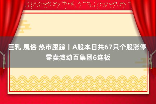 巨乳 風俗 热市跟踪丨A股本日共67只个股涨停 零卖激动百集团6连板