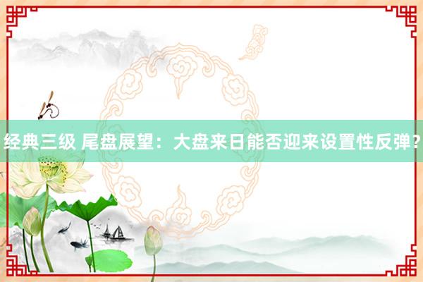 经典三级 尾盘展望：大盘来日能否迎来设置性反弹？