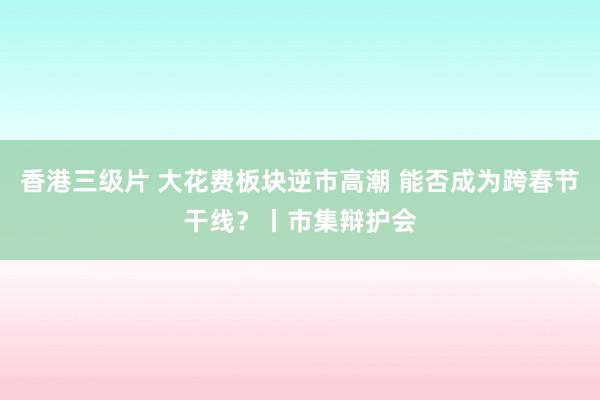 香港三级片 大花费板块逆市高潮 能否成为跨春节干线？丨市集辩护会