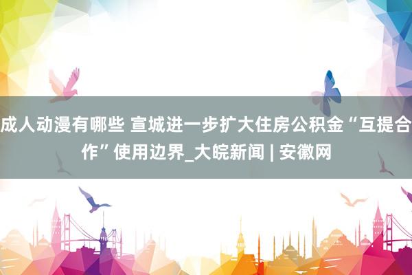 成人动漫有哪些 宣城进一步扩大住房公积金“互提合作”使用边界_大皖新闻 | 安徽网