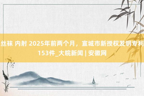 丝袜 内射 2025年前两个月，宣城市新授权发明专利153件_大皖新闻 | 安徽网