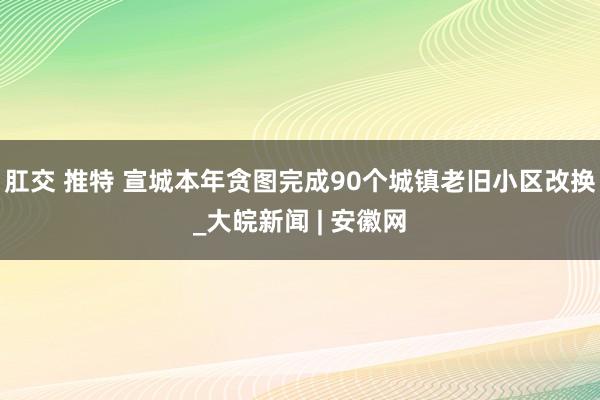 肛交 推特 宣城本年贪图完成90个城镇老旧小区改换_大皖新闻 | 安徽网