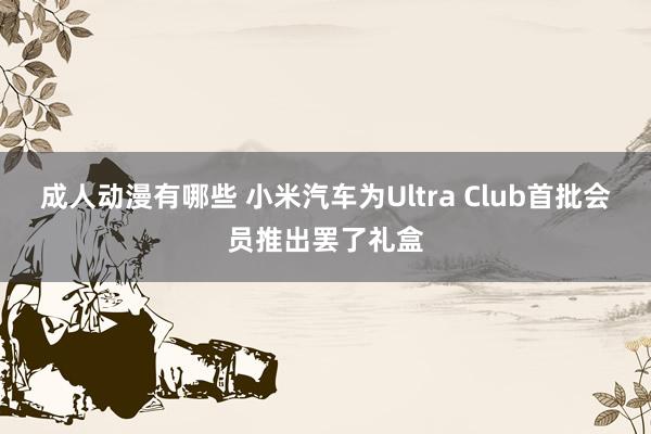成人动漫有哪些 小米汽车为Ultra Club首批会员推出罢了礼盒
