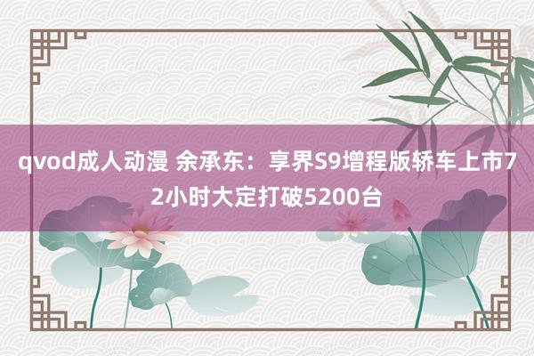 qvod成人动漫 余承东：享界S9增程版轿车上市72小时大定打破5200台