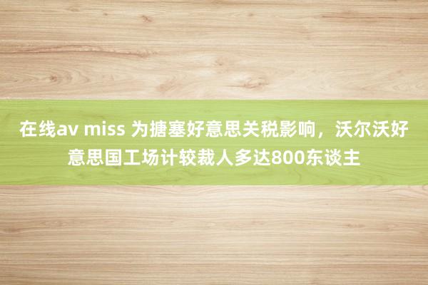 在线av miss 为搪塞好意思关税影响，沃尔沃好意思国工场计较裁人多达800东谈主