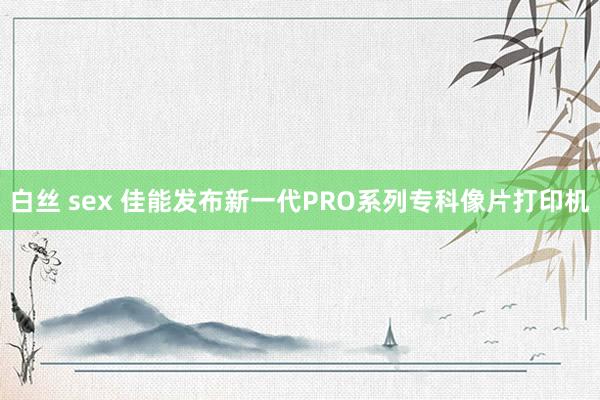 白丝 sex 佳能发布新一代PRO系列专科像片打印机