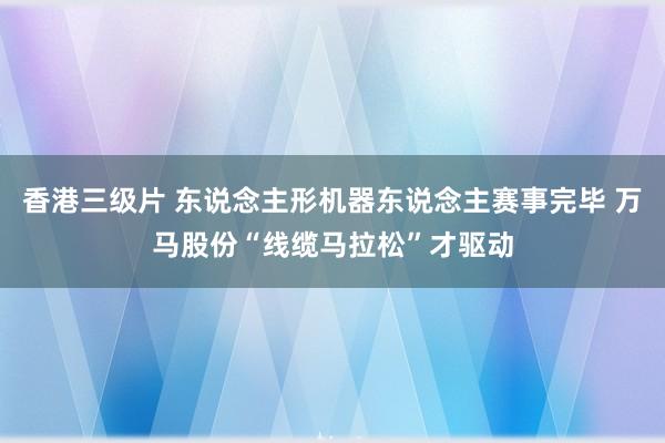 香港三级片 东说念主形机器东说念主赛事完毕 万马股份“线缆马拉松”才驱动