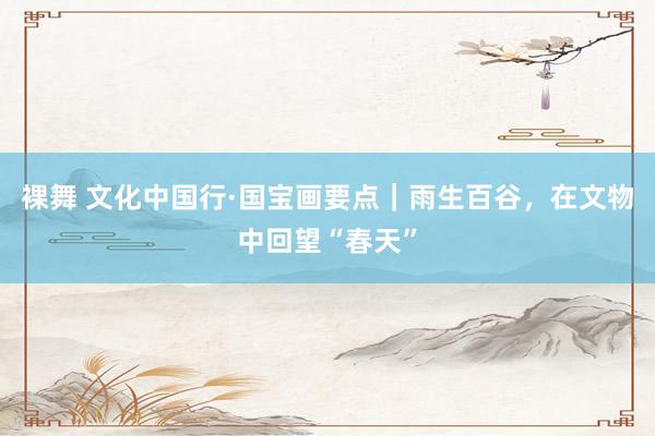 裸舞 文化中国行·国宝画要点｜雨生百谷，在文物中回望“春天”