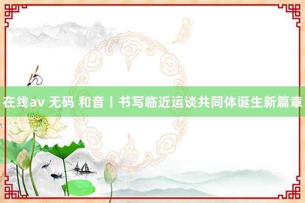 在线av 无码 和音丨书写临近运谈共同体诞生新篇章