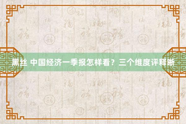 黑丝 中国经济一季报怎样看？三个维度评释晰