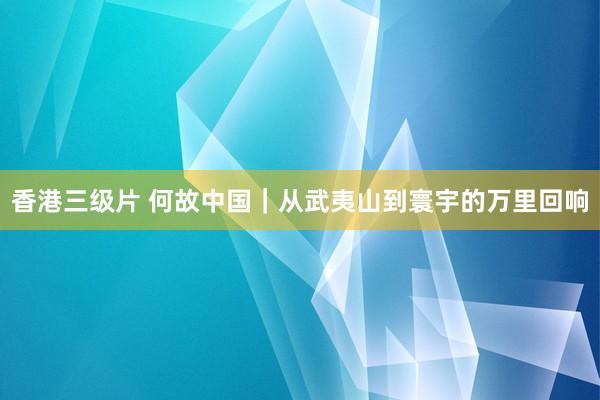 香港三级片 何故中国｜从武夷山到寰宇的万里回响