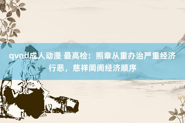 qvod成人动漫 最高检：照章从重办治严重经济行恶，慈祥阛阓经济顺序