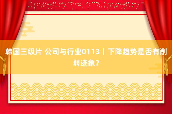 韩国三级片 公司与行业0113丨下降趋势是否有削弱迹象？