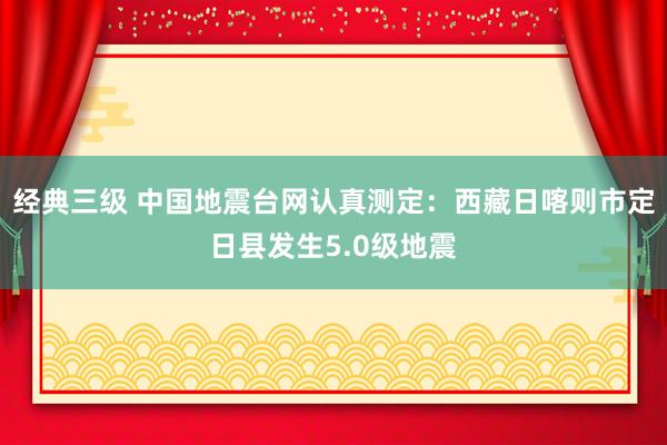 经典三级 中国地震台网认真测定：西藏日喀则市定日县发生5.0级地震