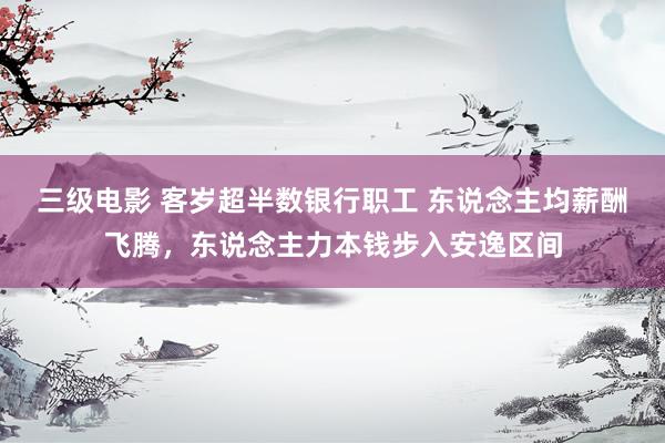 三级电影 客岁超半数银行职工 东说念主均薪酬飞腾，东说念主力本钱步入安逸区间