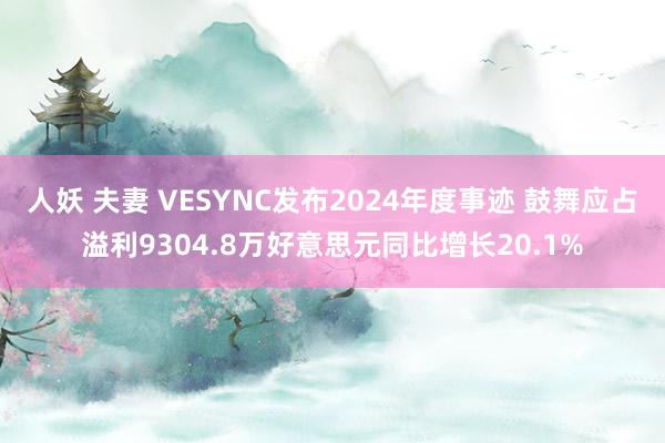 人妖 夫妻 VESYNC发布2024年度事迹 鼓舞应占溢利9304.8万好意思元同比增长20.1%