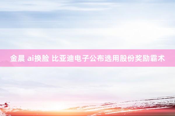 金晨 ai换脸 比亚迪电子公布选用股份奖励霸术