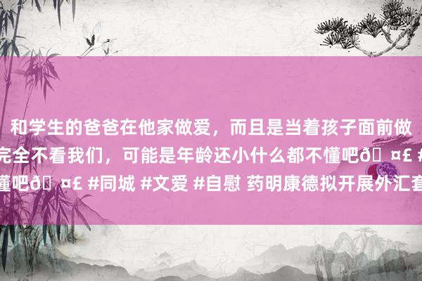 和学生的爸爸在他家做爱，而且是当着孩子面前做爱，太刺激了，孩子完全不看我们，可能是年龄还小什么都不懂吧🤣 #同城 #文爱 #自慰 药明康德拟开展外汇套期保值业务