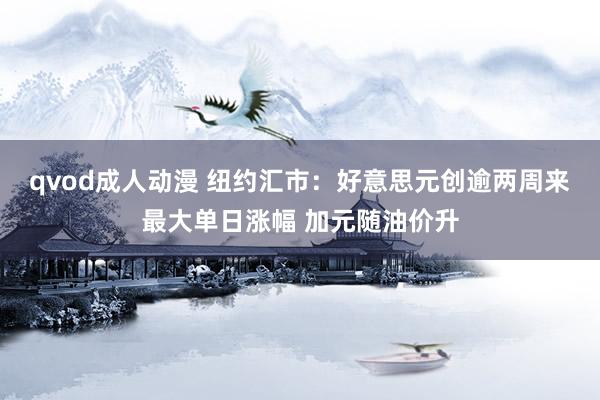 qvod成人动漫 纽约汇市：好意思元创逾两周来最大单日涨幅 加元随油价升