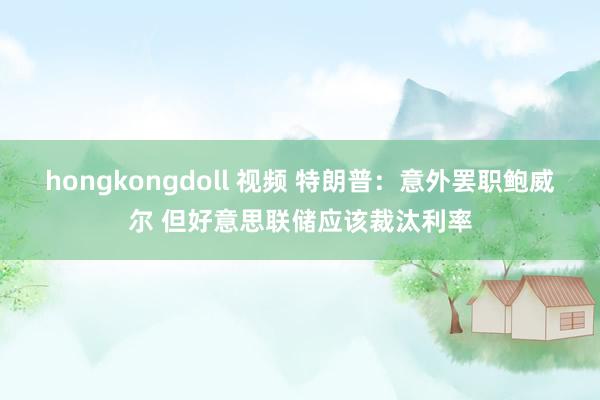 hongkongdoll 视频 特朗普：意外罢职鲍威尔 但好意思联储应该裁汰利率