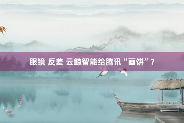 眼镜 反差 云鲸智能给腾讯“画饼”？
