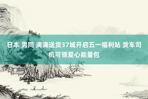 日本 男同 滴滴送货37城开启五一福利站 货车司机可领爱心能量包