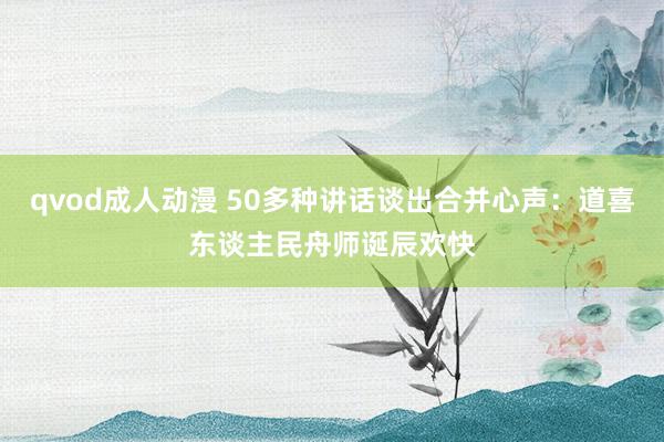 qvod成人动漫 50多种讲话谈出合并心声：道喜东谈主民舟师诞辰欢快