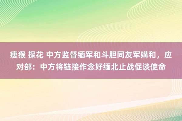 瘦猴 探花 中方监督缅军和斗胆同友军媾和，应对部：中方将链接作念好缅北止战促谈使命