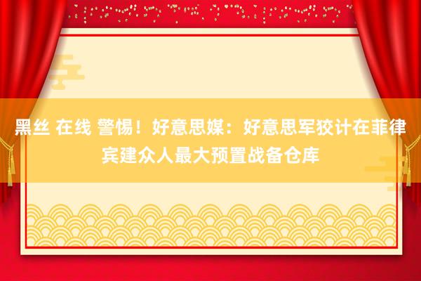 黑丝 在线 警惕！好意思媒：好意思军狡计在菲律宾建众人最大预置战备仓库