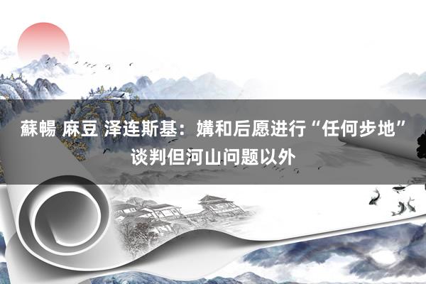 蘇暢 麻豆 泽连斯基：媾和后愿进行“任何步地”谈判但河山问题以外