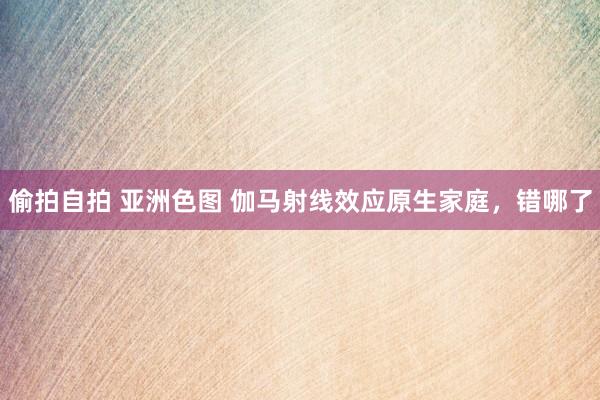 偷拍自拍 亚洲色图 伽马射线效应原生家庭，错哪了
