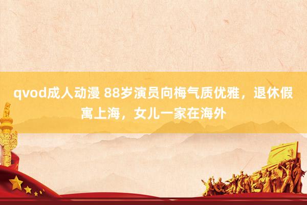 qvod成人动漫 88岁演员向梅气质优雅，退休假寓上海，女儿一家在海外
