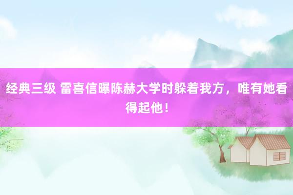 经典三级 雷喜信曝陈赫大学时躲着我方，唯有她看得起他！