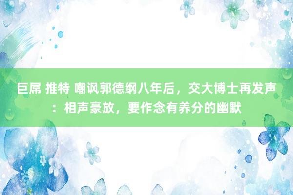 巨屌 推特 嘲讽郭德纲八年后，交大博士再发声：相声豪放，要作念有养分的幽默