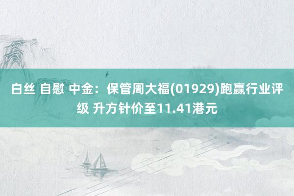 白丝 自慰 中金：保管周大福(01929)跑赢行业评级 升方针价至11.41港元