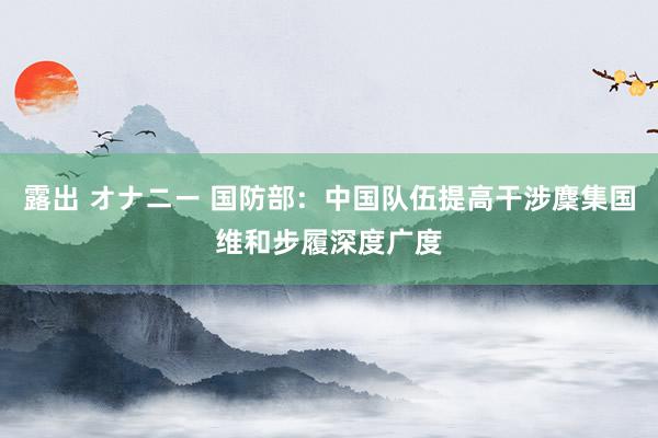 露出 オナニー 国防部：中国队伍提高干涉麇集国维和步履深度广度