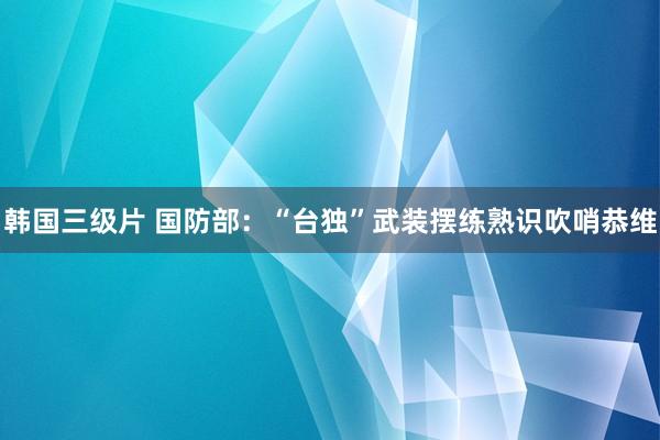 韩国三级片 国防部：“台独”武装摆练熟识吹哨恭维