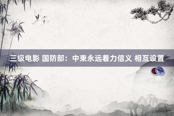 三级电影 国防部：中柬永远着力信义 相互设置