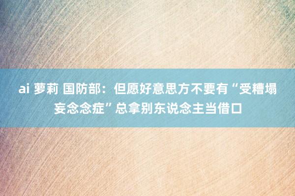 ai 萝莉 国防部：但愿好意思方不要有“受糟塌妄念念症”总拿别东说念主当借口