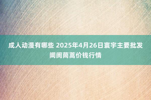 成人动漫有哪些 2025年4月26日寰宇主要批发阛阓茼蒿价钱行情