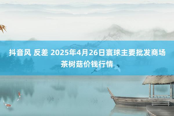 抖音风 反差 2025年4月26日寰球主要批发商场茶树菇价钱行情