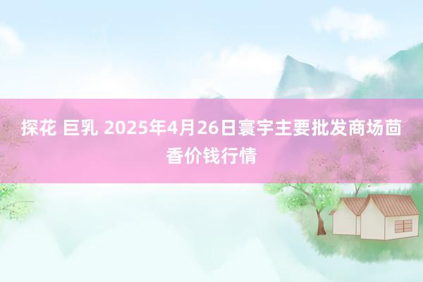 探花 巨乳 2025年4月26日寰宇主要批发商场茴香价钱行情