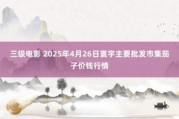 三级电影 2025年4月26日寰宇主要批发市集茄子价钱行情