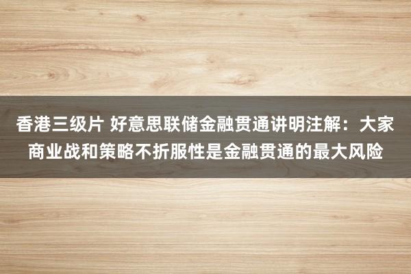 香港三级片 好意思联储金融贯通讲明注解：大家商业战和策略不折服性是金融贯通的最大风险
